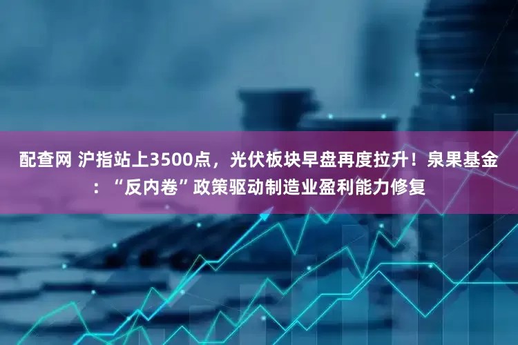 配查网 沪指站上3500点，光伏板块早盘再度拉升！泉果基金：“反内卷”政策驱动制造业盈利能力修复