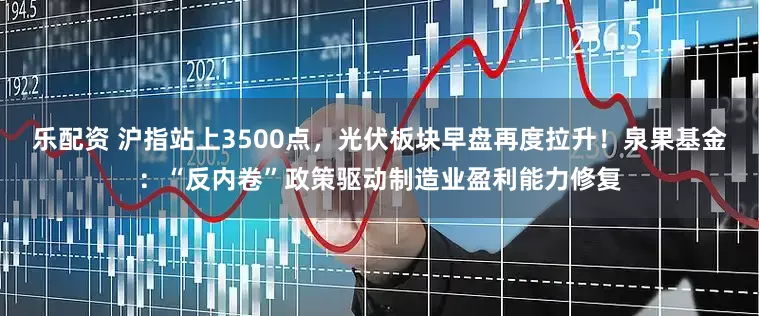乐配资 沪指站上3500点，光伏板块早盘再度拉升！泉果基金：“反内卷”政策驱动制造业盈利能力修复