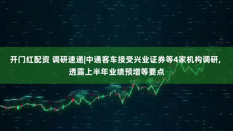 开门红配资 调研速递|中通客车接受兴业证券等4家机构调研, 透露上半年业绩预增等要点