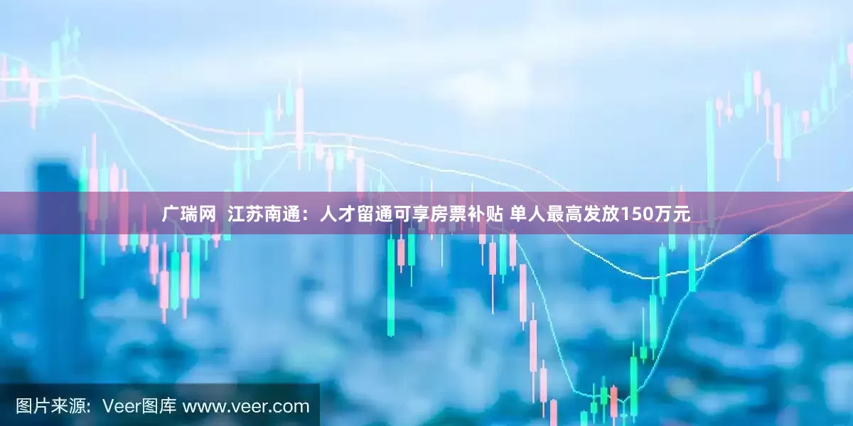 广瑞网  江苏南通：人才留通可享房票补贴 单人最高发放150万元