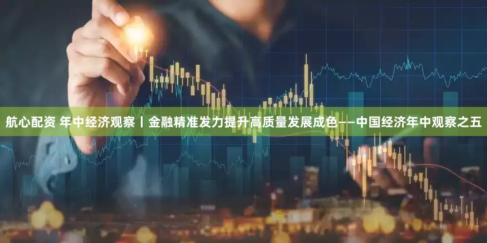 航心配资 年中经济观察丨金融精准发力提升高质量发展成色——中国经济年中观察之五