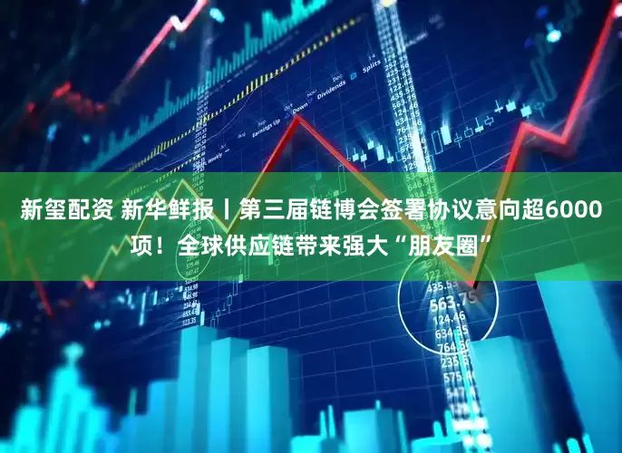 新玺配资 新华鲜报丨第三届链博会签署协议意向超6000项！全球供应链带来强大“朋友圈”