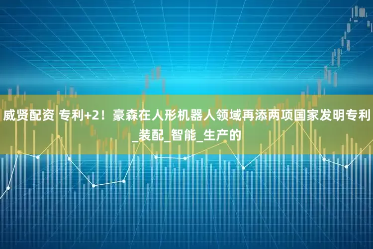 威贤配资 专利+2！豪森在人形机器人领域再添两项国家发明专利_装配_智能_生产的