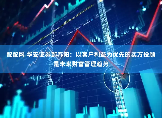 配配网 华安证券郅春阳：以客户利益为优先的买方投顾是未来财富管理趋势