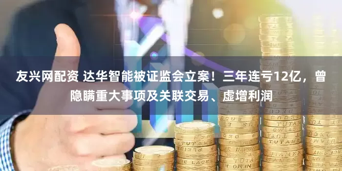 友兴网配资 达华智能被证监会立案！三年连亏12亿，曾隐瞒重大事项及关联交易、虚增利润