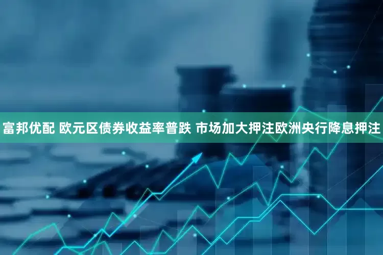 富邦优配 欧元区债券收益率普跌 市场加大押注欧洲央行降息押注