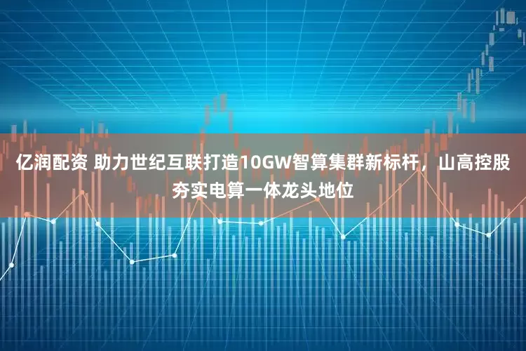 亿润配资 助力世纪互联打造10GW智算集群新标杆，山高控股夯实电算一体龙头地位