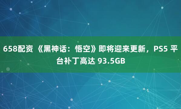 658配资 《黑神话:悟空》即将迎来更新,PS5 平台补丁高达 93.5GB