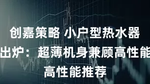 创嘉策略 小户型热水器榜单出炉：超薄机身兼顾高性能推荐