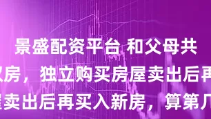 景盛配资平台 和父母共有一套产权房,独立购买房屋卖出后再买入新房,算第几套?