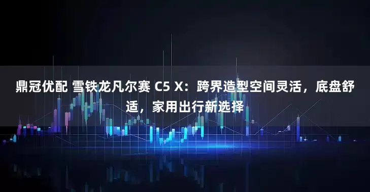 鼎冠优配 雪铁龙凡尔赛 C5 X：跨界造型空间灵活，底盘舒适，家用出行新选择