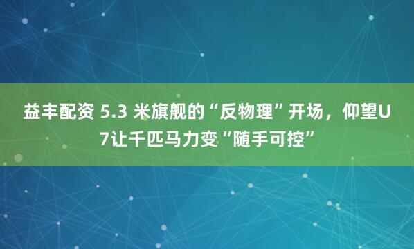 益丰配资 5.3 米旗舰的“反物理”开场,仰望U7让千匹马力变“随手可控”